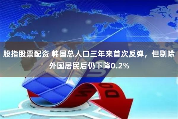 股指股票配资 韩国总人口三年来首次反弹，但剔除外国居民后仍下降0.2%