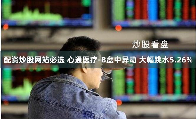 配资炒股网站必选 心通医疗-B盘中异动 大幅跳水5.26%