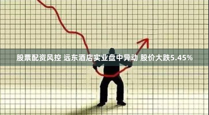 股票配资风控 远东酒店实业盘中异动 股价大跌5.45%