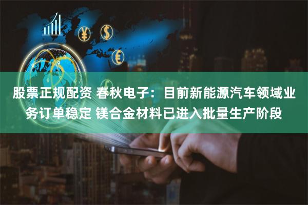 股票正规配资 春秋电子：目前新能源汽车领域业务订单稳定 镁合金材料已进入批量生产阶段