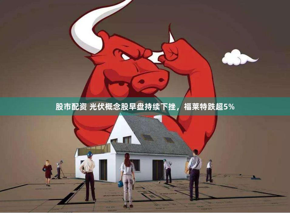 股市配资 光伏概念股早盘持续下挫，福莱特跌超5%