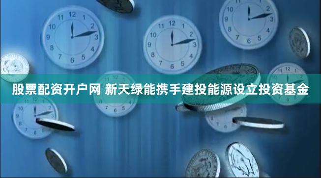 股票配资开户网 新天绿能携手建投能源设立投资基金